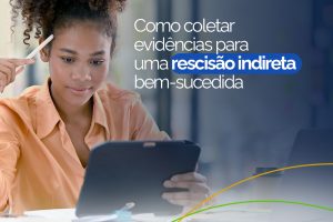 Como Coletar Evidências para uma Rescisão Indireta Bem-Sucedida